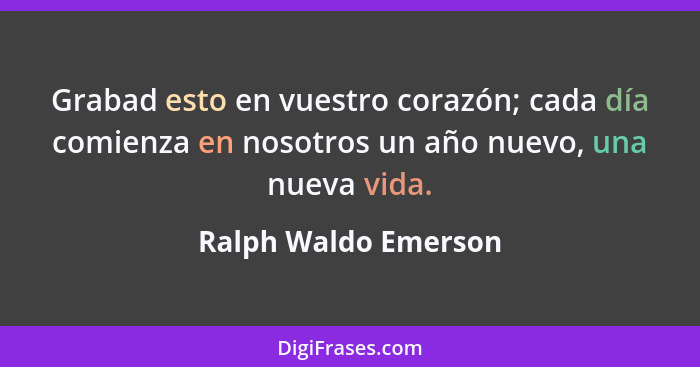 Grabad esto en vuestro corazón; cada día comienza en nosotros un año nuevo, una nueva vida.... - Ralph Waldo Emerson