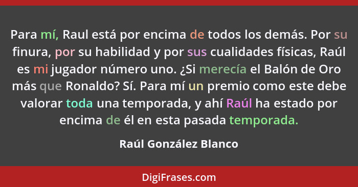 Para mí, Raul está por encima de todos los demás. Por su finura, por su habilidad y por sus cualidades físicas, Raúl es mi juga... - Raúl González Blanco