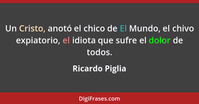 Un Cristo, anotó el chico de El Mundo, el chivo expiatorio, el idiota que sufre el dolor de todos.... - Ricardo Piglia