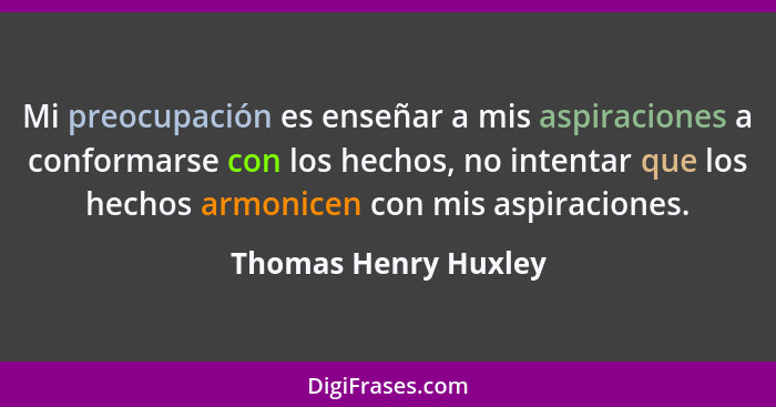 Mi preocupación es enseñar a mis aspiraciones a conformarse con los hechos, no intentar que los hechos armonicen con mis aspirac... - Thomas Henry Huxley
