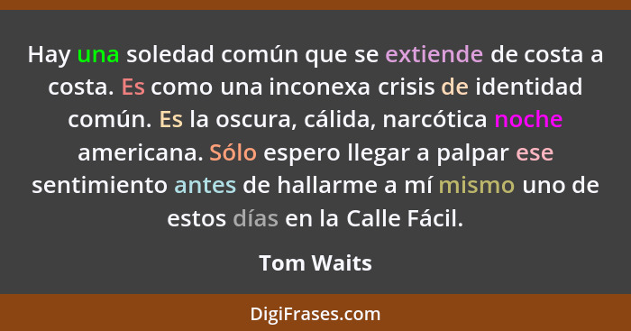 Hay una soledad común que se extiende de costa a costa. Es como una inconexa crisis de identidad común. Es la oscura, cálida, narcótica no... - Tom Waits