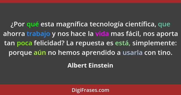 ¿Por qué esta magnífica tecnología científica, que ahorra trabajo y nos hace la vida mas fácil, nos aporta tan poca felicidad? La re... - Albert Einstein