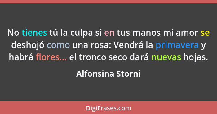 No tienes tú la culpa si en tus manos mi amor se deshojó como una rosa: Vendrá la primavera y habrá flores... el tronco seco dará n... - Alfonsina Storni