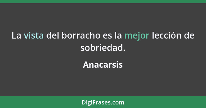 La vista del borracho es la mejor lección de sobriedad.... - Anacarsis