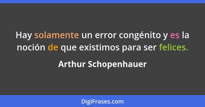 Hay solamente un error congénito y es la noción de que existimos para ser felices.... - Arthur Schopenhauer