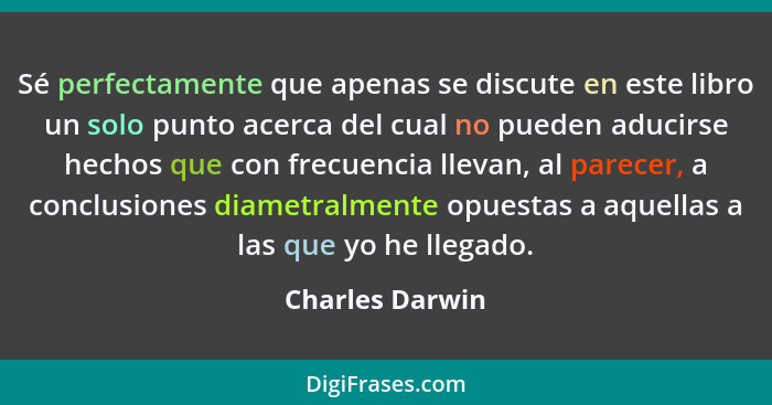 Sé perfectamente que apenas se discute en este libro un solo punto acerca del cual no pueden aducirse hechos que con frecuencia lleva... - Charles Darwin