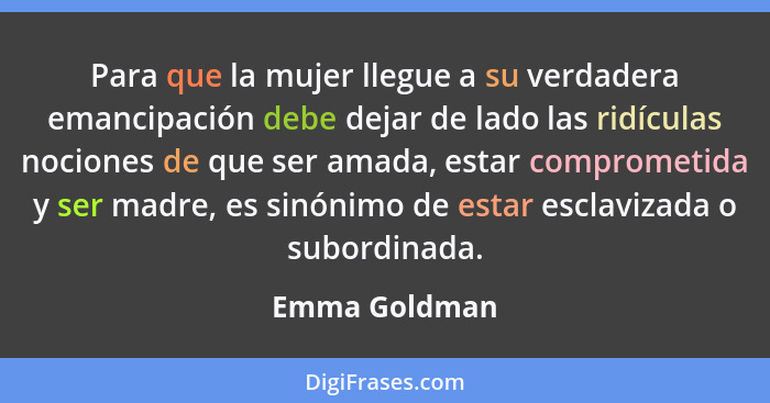 Para que la mujer llegue a su verdadera emancipación debe dejar de lado las ridículas nociones de que ser amada, estar comprometida y s... - Emma Goldman