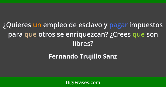 ¿Quieres un empleo de esclavo y pagar impuestos para que otros se enriquezcan? ¿Crees que son libres?... - Fernando Trujillo Sanz