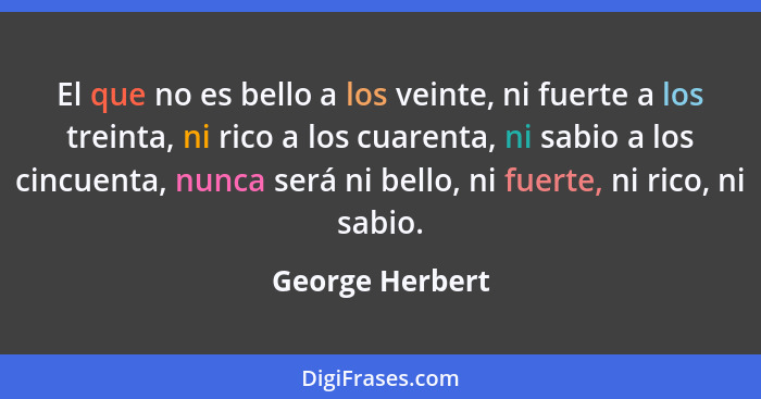 El que no es bello a los veinte, ni fuerte a los treinta, ni rico a los cuarenta, ni sabio a los cincuenta, nunca será ni bello, ni f... - George Herbert