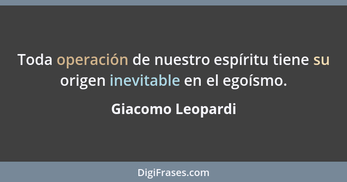 Toda operación de nuestro espíritu tiene su origen inevitable en el egoísmo.... - Giacomo Leopardi