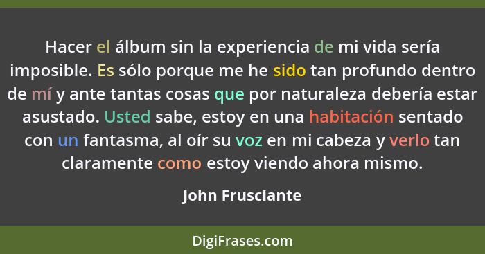 Hacer el álbum sin la experiencia de mi vida sería imposible. Es sólo porque me he sido tan profundo dentro de mí y ante tantas cosa... - John Frusciante