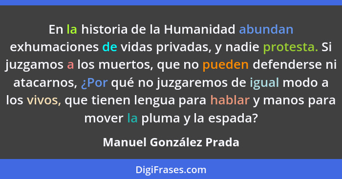 En la historia de la Humanidad abundan exhumaciones de vidas privadas, y nadie protesta. Si juzgamos a los muertos, que no pue... - Manuel González Prada