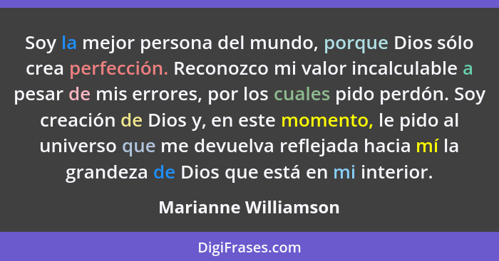 Soy la mejor persona del mundo, porque Dios sólo crea perfección. Reconozco mi valor incalculable a pesar de mis errores, por lo... - Marianne Williamson