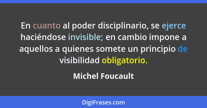 En cuanto al poder disciplinario, se ejerce haciéndose invisible; en cambio impone a aquellos a quienes somete un principio de visib... - Michel Foucault