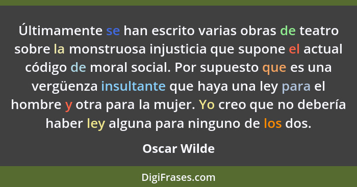 Últimamente se han escrito varias obras de teatro sobre la monstruosa injusticia que supone el actual código de moral social. Por supues... - Oscar Wilde