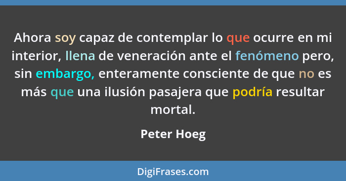 Ahora soy capaz de contemplar lo que ocurre en mi interior, llena de veneración ante el fenómeno pero, sin embargo, enteramente conscient... - Peter Hoeg