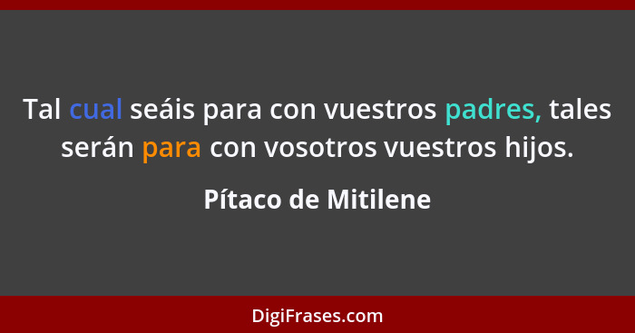 Tal cual seáis para con vuestros padres, tales serán para con vosotros vuestros hijos.... - Pítaco de Mitilene