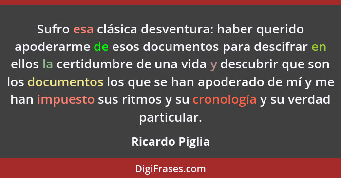 Sufro esa clásica desventura: haber querido apoderarme de esos documentos para descifrar en ellos la certidumbre de una vida y descub... - Ricardo Piglia