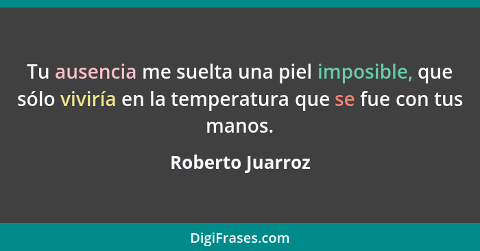 Tu ausencia me suelta una piel imposible, que sólo viviría en la temperatura que se fue con tus manos.... - Roberto Juarroz