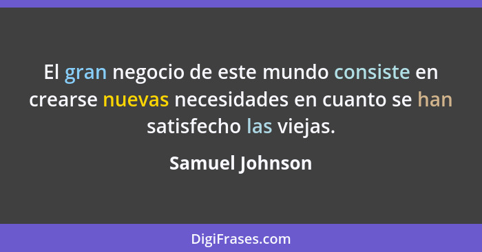 El gran negocio de este mundo consiste en crearse nuevas necesidades en cuanto se han satisfecho las viejas.... - Samuel Johnson