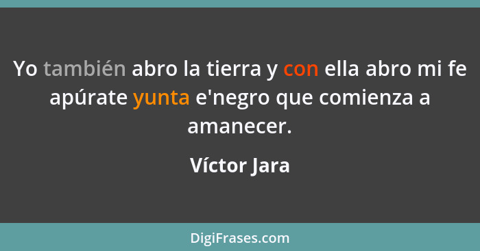 Yo también abro la tierra y con ella abro mi fe apúrate yunta e'negro que comienza a amanecer.... - Víctor Jara