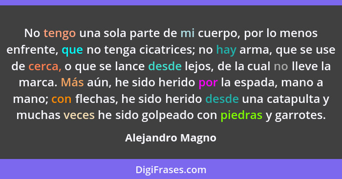 No tengo una sola parte de mi cuerpo, por lo menos enfrente, que no tenga cicatrices; no hay arma, que se use de cerca, o que se lan... - Alejandro Magno