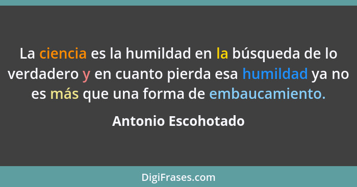 La ciencia es la humildad en la búsqueda de lo verdadero y en cuanto pierda esa humildad ya no es más que una forma de embaucamie... - Antonio Escohotado