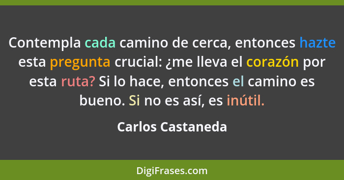 Contempla cada camino de cerca, entonces hazte esta pregunta crucial: ¿me lleva el corazón por esta ruta? Si lo hace, entonces el c... - Carlos Castaneda