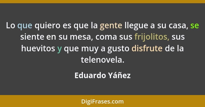 Lo que quiero es que la gente llegue a su casa, se siente en su mesa, coma sus frijolitos, sus huevitos y que muy a gusto disfrute de... - Eduardo Yáñez