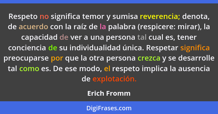 Respeto no significa temor y sumisa reverencia; denota, de acuerdo con la raíz de la palabra (respicere: mirar), la capacidad de ver a u... - Erich Fromm