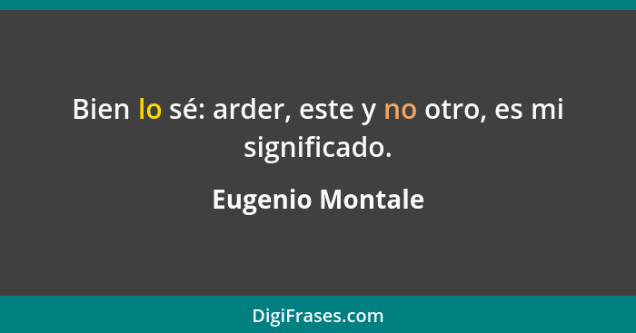 Bien lo sé: arder, este y no otro, es mi significado.... - Eugenio Montale