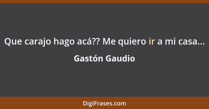 Que carajo hago acá?? Me quiero ir a mi casa...... - Gastón Gaudio