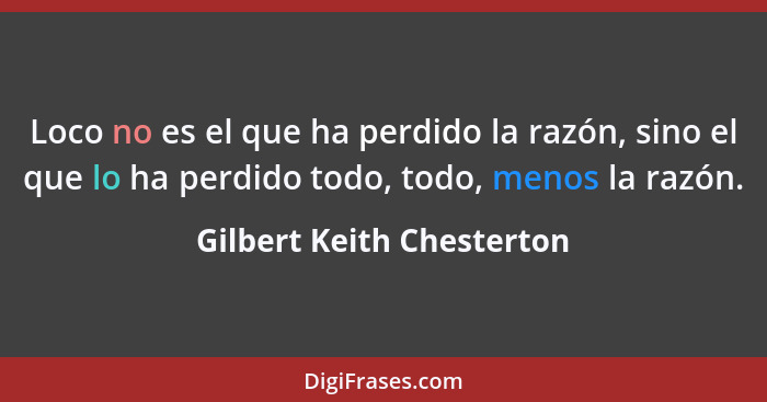 Loco no es el que ha perdido la razón, sino el que lo ha perdido todo, todo, menos la razón.... - Gilbert Keith Chesterton