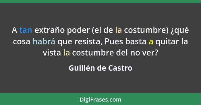 A tan extraño poder (el de la costumbre) ¿qué cosa habrá que resista, Pues basta a quitar la vista la costumbre del no ver?... - Guillén de Castro