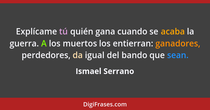 Explícame tú quién gana cuando se acaba la guerra. A los muertos los entierran: ganadores, perdedores, da igual del bando que sean.... - Ismael Serrano