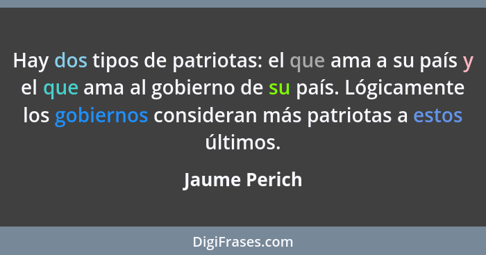 Hay dos tipos de patriotas: el que ama a su país y el que ama al gobierno de su país. Lógicamente los gobiernos consideran más patriota... - Jaume Perich