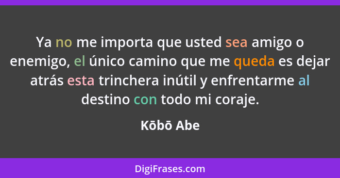 Ya no me importa que usted sea amigo o enemigo, el único camino que me queda es dejar atrás esta trinchera inútil y enfrentarme al destino... - Kōbō Abe