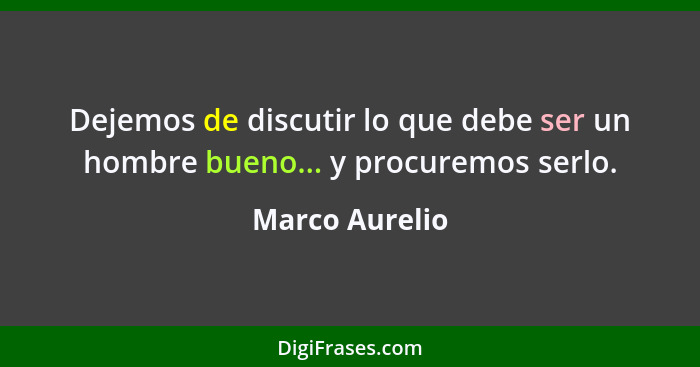 Dejemos de discutir lo que debe ser un hombre bueno... y procuremos serlo.... - Marco Aurelio