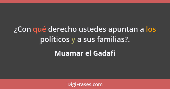 ¿Con qué derecho ustedes apuntan a los políticos y a sus familias?.... - Muamar el Gadafi
