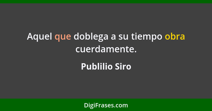 Aquel que doblega a su tiempo obra cuerdamente.... - Publilio Siro