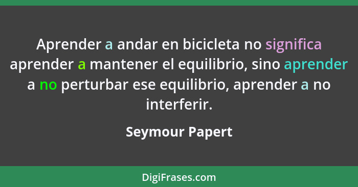 Aprender a andar en bicicleta no significa aprender a mantener el equilibrio, sino aprender a no perturbar ese equilibrio, aprender a... - Seymour Papert