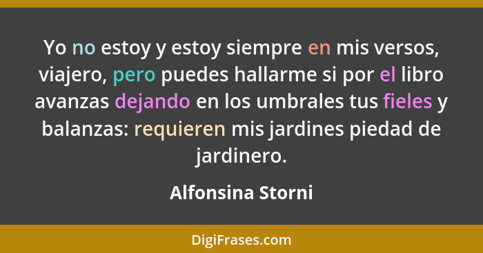 Yo no estoy y estoy siempre en mis versos, viajero, pero puedes hallarme si por el libro avanzas dejando en los umbrales tus fieles... - Alfonsina Storni