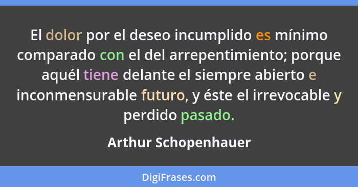 El dolor por el deseo incumplido es mínimo comparado con el del arrepentimiento; porque aquél tiene delante el siempre abierto e... - Arthur Schopenhauer