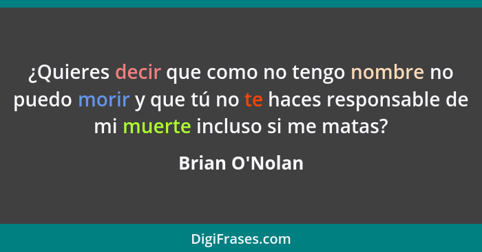 ¿Quieres decir que como no tengo nombre no puedo morir y que tú no te haces responsable de mi muerte incluso si me matas?... - Brian O'Nolan