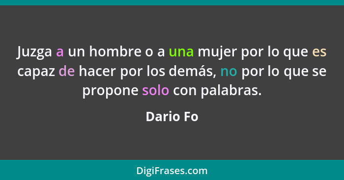 Juzga a un hombre o a una mujer por lo que es capaz de hacer por los demás, no por lo que se propone solo con palabras.... - Dario Fo