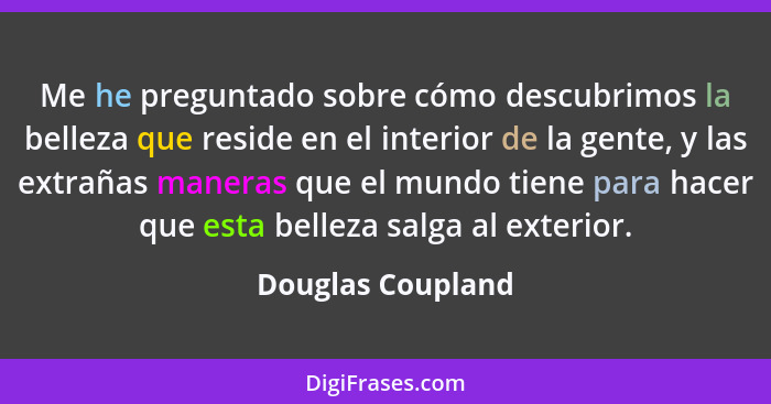 Me he preguntado sobre cómo descubrimos la belleza que reside en el interior de la gente, y las extrañas maneras que el mundo tiene... - Douglas Coupland