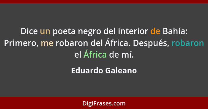 Dice un poeta negro del interior de Bahía: Primero, me robaron del África. Después, robaron el África de mí.... - Eduardo Galeano