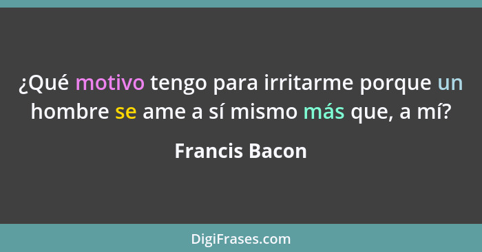 ¿Qué motivo tengo para irritarme porque un hombre se ame a sí mismo más que, a mí?... - Francis Bacon
