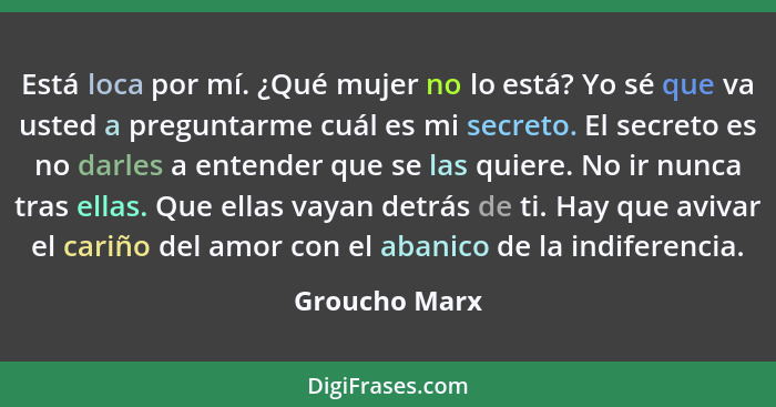 Está loca por mí. ¿Qué mujer no lo está? Yo sé que va usted a preguntarme cuál es mi secreto. El secreto es no darles a entender que se... - Groucho Marx