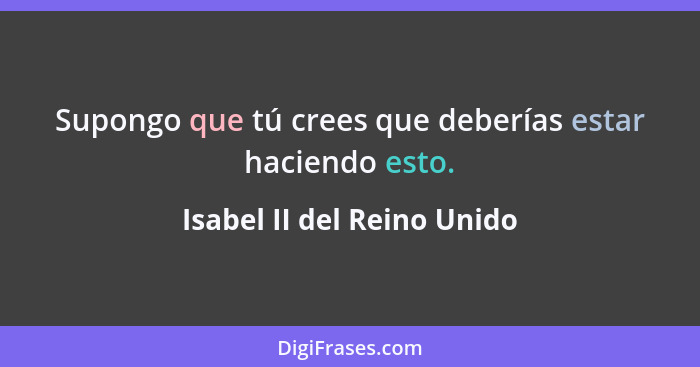 Supongo que tú crees que deberías estar haciendo esto.... - Isabel II del Reino Unido